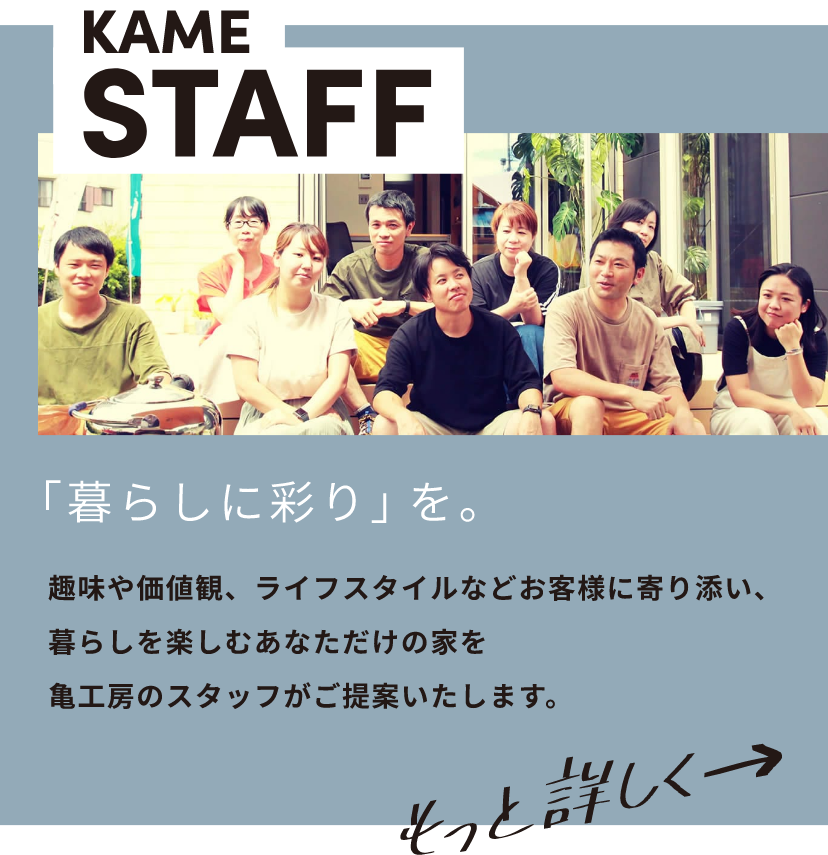 KAME STAFF 「暮らしに彩り」を。趣味や価値観、ライフスタイルなどお客様に寄り添い、暮らしを楽しむあなただけの家を亀工房のスタッフがご提案いたします。